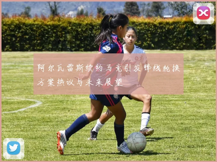 阿尔瓦雷斯续约马竞引发锋线轮换方案热议与未来展望