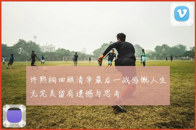 许熙桐回顾清华最后一战感慨人生无完美留有遗憾与思考