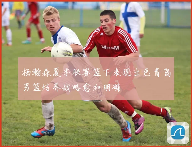 杨瀚森夏季联赛篮下表现出色青岛男篮培养战略愈加明确