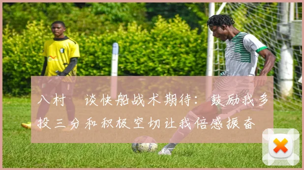 八村塁谈快船战术期待：鼓励我多投三分和积极空切让我倍感振奋