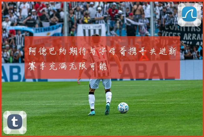 阿德巴约期待与字母哥携手共进新赛季充满无限可能