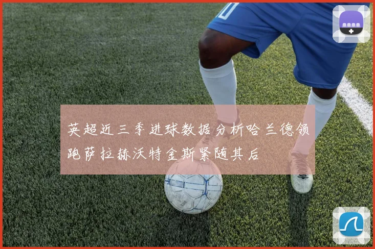 英超近三季进球数据分析哈兰德领跑萨拉赫沃特金斯紧随其后