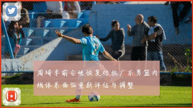 周琦季前合练恢复对抗广东男篮内线体系面临重新评估与调整