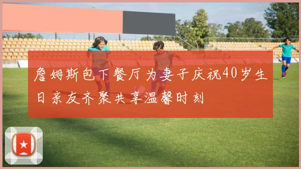 詹姆斯包下餐厅为妻子庆祝40岁生日亲友齐聚共享温馨时刻