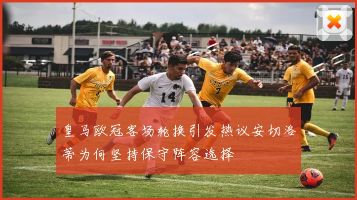 皇马欧冠客场轮换引发热议安切洛蒂为何坚持保守阵容选择