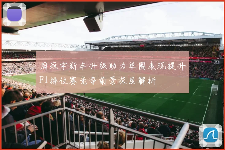 周冠宇新车升级助力单圈表现提升F1排位赛竞争前景深度解析