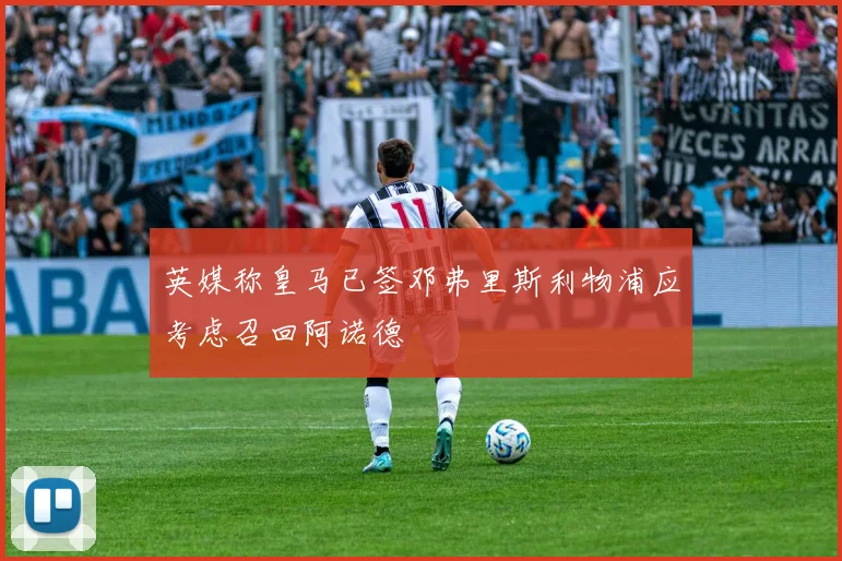 英媒称皇马已签邓弗里斯利物浦应考虑召回阿诺德