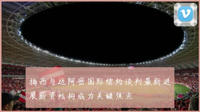 梅西与迈阿密国际续约谈判最新进展薪资结构成为关键焦点