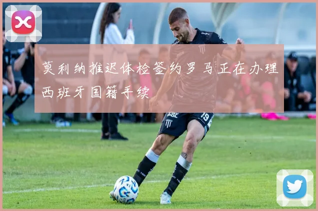 莫利纳推迟体检签约罗马正在办理西班牙国籍手续