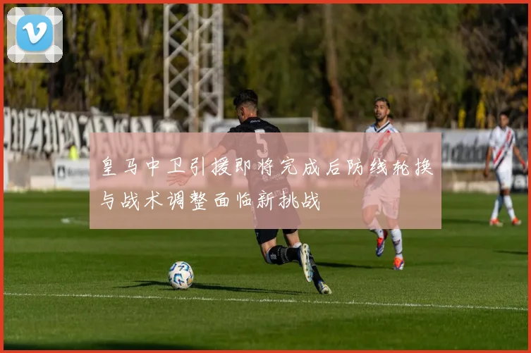 皇马中卫引援即将完成后防线轮换与战术调整面临新挑战